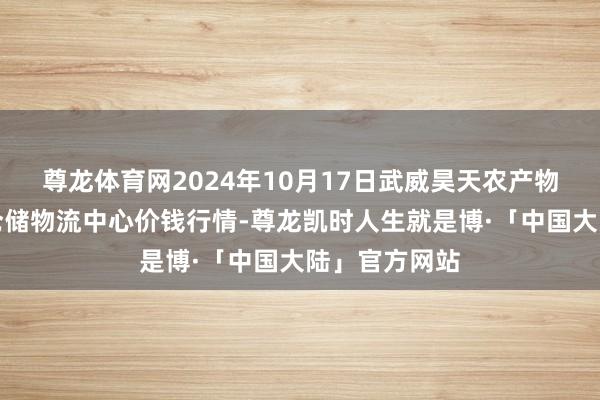 尊龙体育网2024年10月17日武威昊天农产物交往阛阓暨仓储物流中心价钱行情-尊龙凯时人生就是博·「中国大陆」官方网站