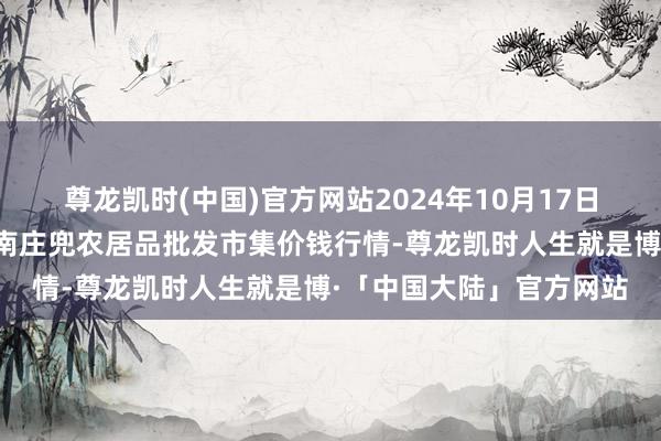 尊龙凯时(中国)官方网站2024年10月17日杭州农副居品物流中心南庄兜农居品批发市集价钱行情-尊龙凯时人生就是博·「中国大陆」官方网站