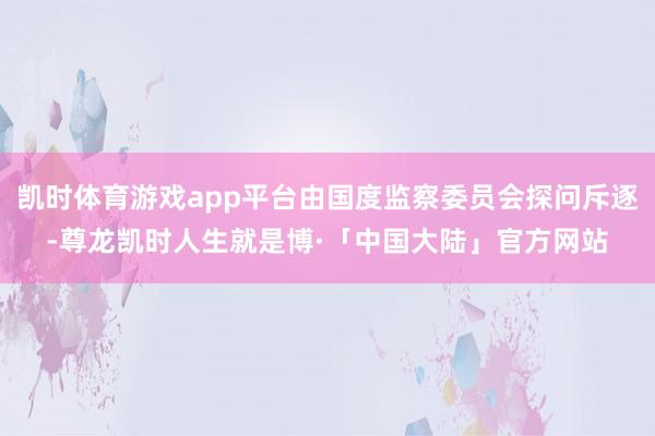 凯时体育游戏app平台由国度监察委员会探问斥逐-尊龙凯时人生就是博·「中国大陆」官方网站