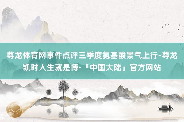 尊龙体育网事件点评三季度氨基酸景气上行-尊龙凯时人生就是博·「中国大陆」官方网站