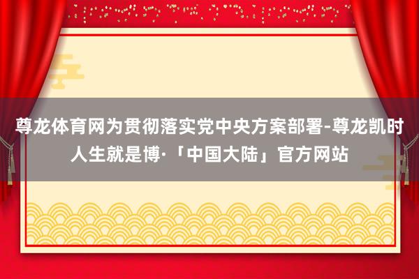 尊龙体育网为贯彻落实党中央方案部署-尊龙凯时人生就是博·「中国大陆」官方网站