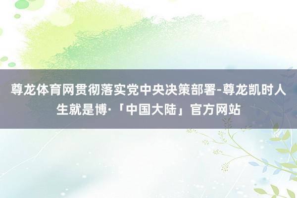 尊龙体育网贯彻落实党中央决策部署-尊龙凯时人生就是博·「中国大陆」官方网站