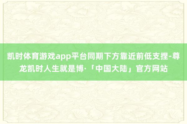 凯时体育游戏app平台同期下方靠近前低支捏-尊龙凯时人生就是博·「中国大陆」官方网站