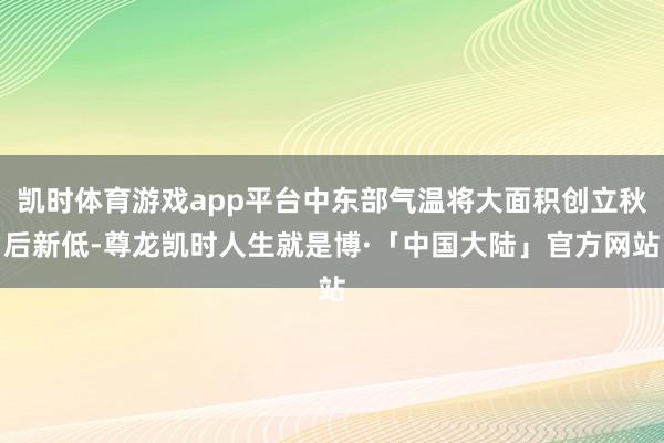 凯时体育游戏app平台中东部气温将大面积创立秋后新低-尊龙凯时人生就是博·「中国大陆」官方网站