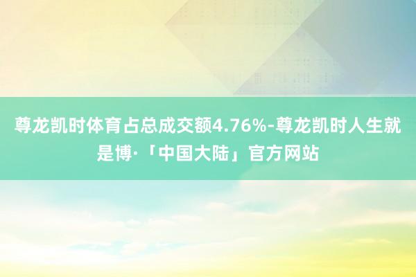 尊龙凯时体育占总成交额4.76%-尊龙凯时人生就是博·「中国大陆」官方网站