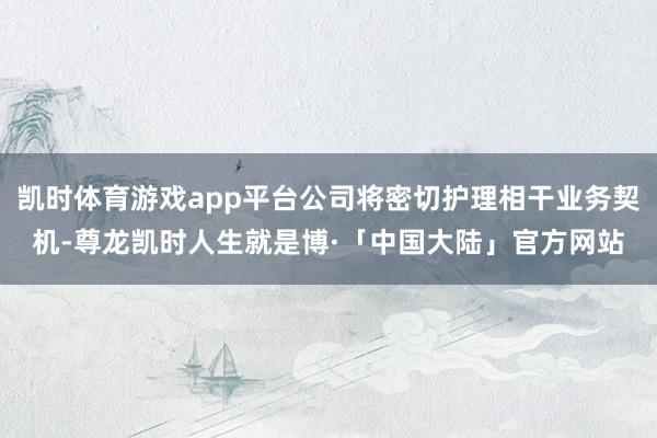 凯时体育游戏app平台公司将密切护理相干业务契机-尊龙凯时人生就是博·「中国大陆」官方网站