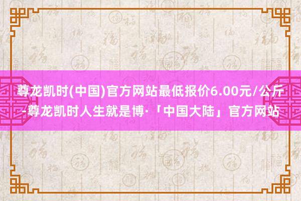 尊龙凯时(中国)官方网站最低报价6.00元/公斤-尊龙凯时人生就是博·「中国大陆」官方网站