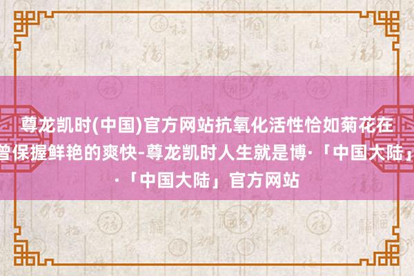 尊龙凯时(中国)官方网站抗氧化活性恰如菊花在秋风中也曾保握鲜艳的爽快-尊龙凯时人生就是博·「中国大陆」官方网站