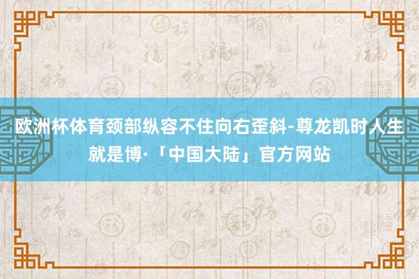 欧洲杯体育颈部纵容不住向右歪斜-尊龙凯时人生就是博·「中国大陆」官方网站