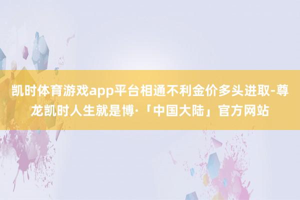 凯时体育游戏app平台相通不利金价多头进取-尊龙凯时人生就是博·「中国大陆」官方网站