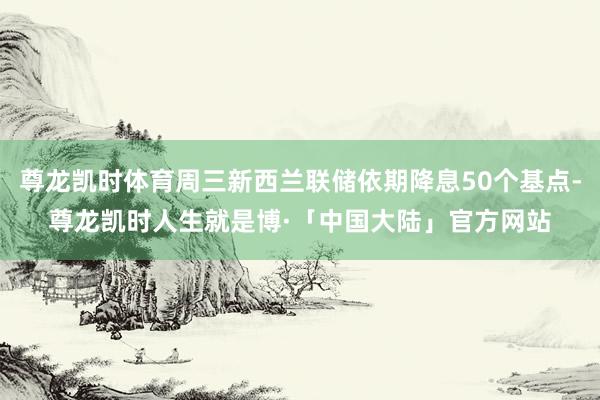 尊龙凯时体育周三新西兰联储依期降息50个基点-尊龙凯时人生就是博·「中国大陆」官方网站