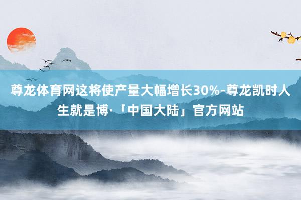 尊龙体育网这将使产量大幅增长30%-尊龙凯时人生就是博·「中国大陆」官方网站