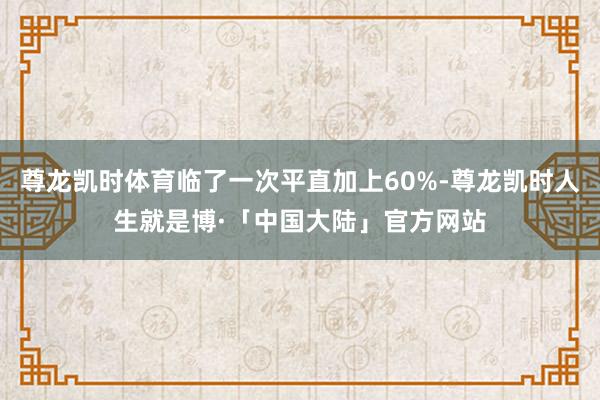 尊龙凯时体育临了一次平直加上60%-尊龙凯时人生就是博·「中国大陆」官方网站