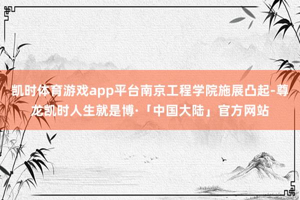 凯时体育游戏app平台南京工程学院施展凸起-尊龙凯时人生就是博·「中国大陆」官方网站