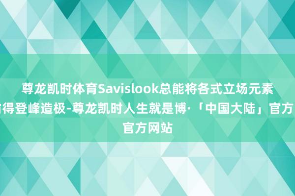 尊龙凯时体育Savislook总能将各式立场元素独霸得登峰造极-尊龙凯时人生就是博·「中国大陆」官方网站