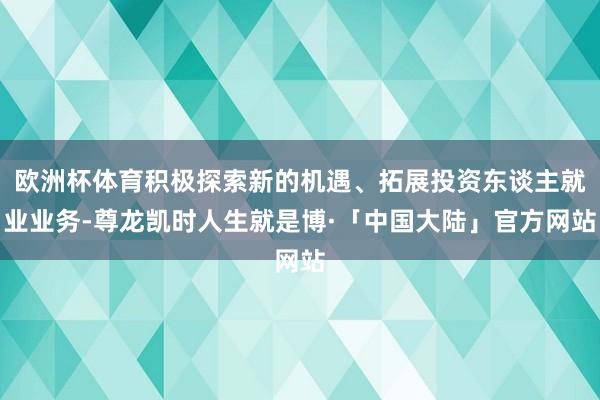 欧洲杯体育积极探索新的机遇、拓展投资东谈主就业业务-尊龙凯时人生就是博·「中国大陆」官方网站