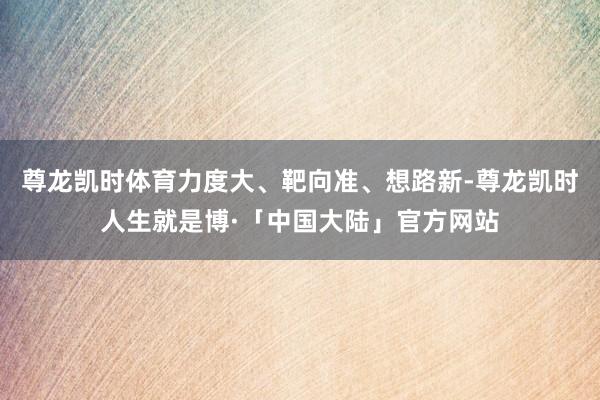 尊龙凯时体育力度大、靶向准、想路新-尊龙凯时人生就是博·「中国大陆」官方网站