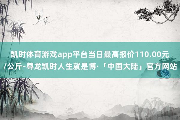 凯时体育游戏app平台当日最高报价110.00元/公斤-尊龙凯时人生就是博·「中国大陆」官方网站