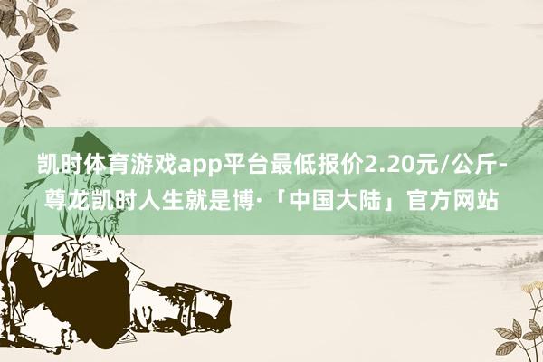 凯时体育游戏app平台最低报价2.20元/公斤-尊龙凯时人生就是博·「中国大陆」官方网站