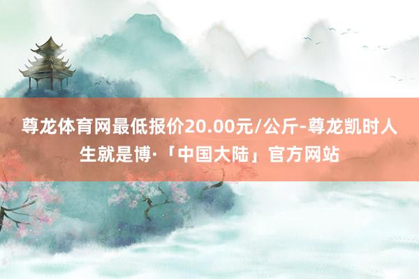 尊龙体育网最低报价20.00元/公斤-尊龙凯时人生就是博·「中国大陆」官方网站