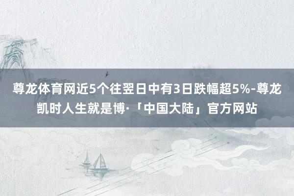 尊龙体育网近5个往翌日中有3日跌幅超5%-尊龙凯时人生就是博·「中国大陆」官方网站