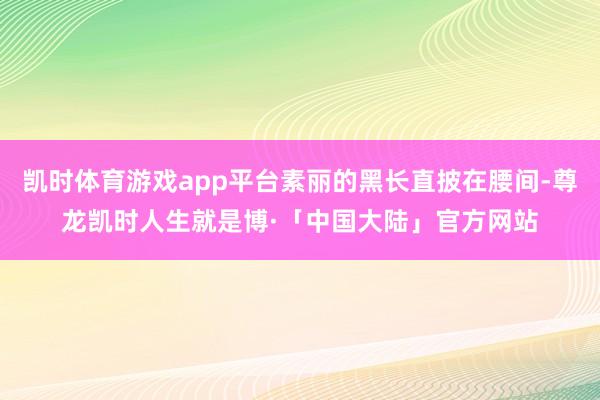 凯时体育游戏app平台素丽的黑长直披在腰间-尊龙凯时人生就是博·「中国大陆」官方网站