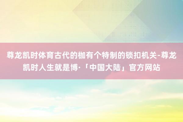 尊龙凯时体育古代的枷有个特制的锁扣机关-尊龙凯时人生就是博·「中国大陆」官方网站