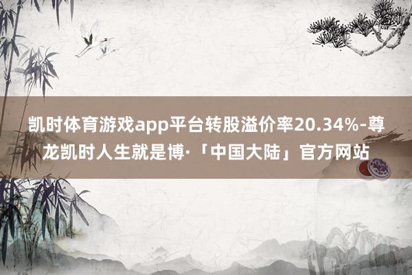 凯时体育游戏app平台转股溢价率20.34%-尊龙凯时人生就是博·「中国大陆」官方网站