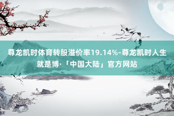 尊龙凯时体育转股溢价率19.14%-尊龙凯时人生就是博·「中国大陆」官方网站