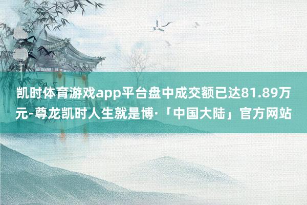 凯时体育游戏app平台盘中成交额已达81.89万元-尊龙凯时人生就是博·「中国大陆」官方网站