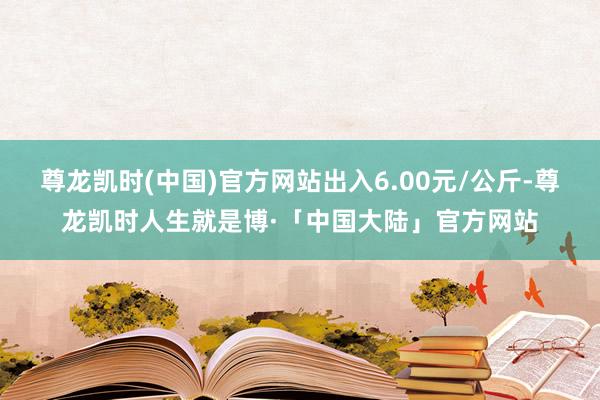 尊龙凯时(中国)官方网站出入6.00元/公斤-尊龙凯时人生就是博·「中国大陆」官方网站