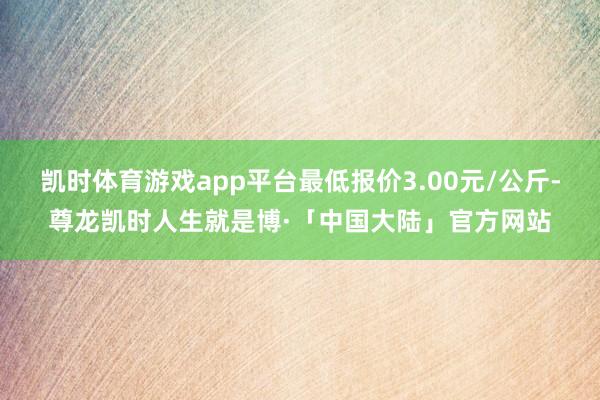 凯时体育游戏app平台最低报价3.00元/公斤-尊龙凯时人生就是博·「中国大陆」官方网站