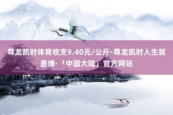 尊龙凯时体育收支9.40元/公斤-尊龙凯时人生就是博·「中国大陆」官方网站