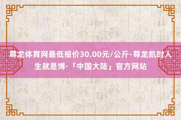 尊龙体育网最低报价30.00元/公斤-尊龙凯时人生就是博·「中国大陆」官方网站