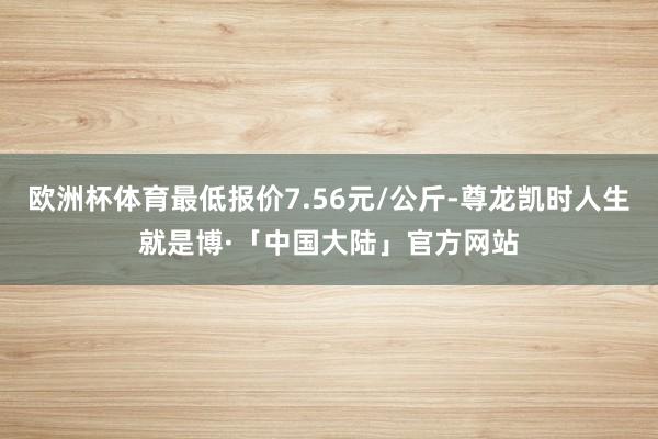 欧洲杯体育最低报价7.56元/公斤-尊龙凯时人生就是博·「中国大陆」官方网站