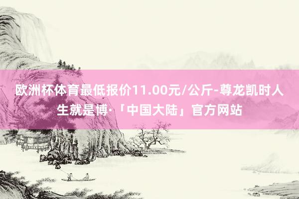 欧洲杯体育最低报价11.00元/公斤-尊龙凯时人生就是博·「中国大陆」官方网站