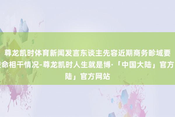 尊龙凯时体育新闻发言东谈主先容近期商务畛域要点使命相干情况-尊龙凯时人生就是博·「中国大陆」官方网站