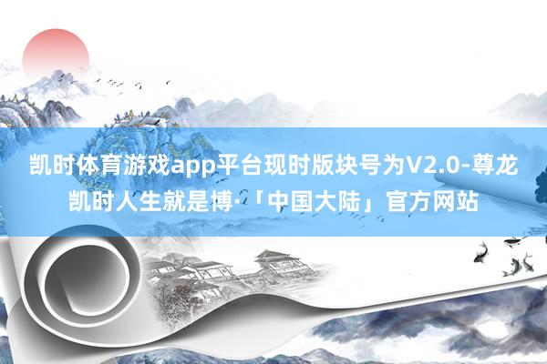 凯时体育游戏app平台现时版块号为V2.0-尊龙凯时人生就是博·「中国大陆」官方网站