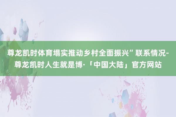 尊龙凯时体育塌实推动乡村全面振兴”联系情况-尊龙凯时人生就是博·「中国大陆」官方网站