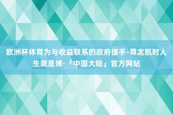 欧洲杯体育为与收益联系的政府援手-尊龙凯时人生就是博·「中国大陆」官方网站