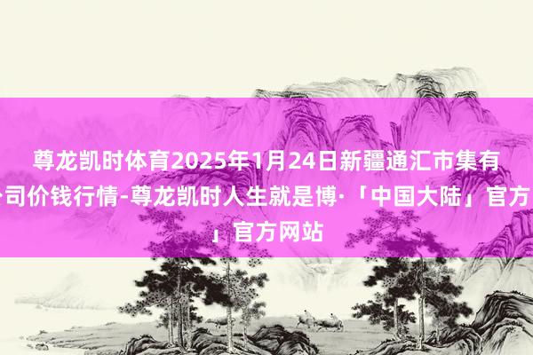 尊龙凯时体育2025年1月24日新疆通汇市集有限公司价钱行情-尊龙凯时人生就是博·「中国大陆」官方网站