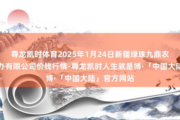 尊龙凯时体育2025年1月24日新疆绿珠九鼎农居品经营惩办有限公司价钱行情-尊龙凯时人生就是博·「中国大陆」官方网站