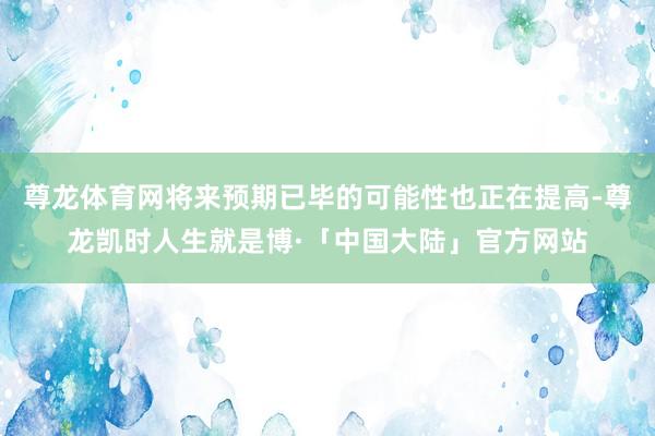 尊龙体育网将来预期已毕的可能性也正在提高-尊龙凯时人生就是博·「中国大陆」官方网站