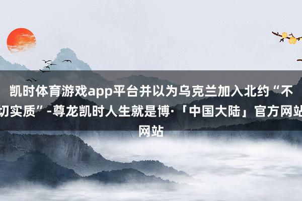 凯时体育游戏app平台并以为乌克兰加入北约“不切实质”-尊龙凯时人生就是博·「中国大陆」官方网站