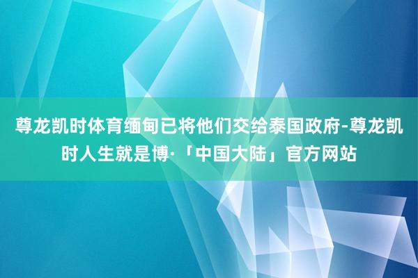 尊龙凯时体育缅甸已将他们交给泰国政府-尊龙凯时人生就是博·「中国大陆」官方网站