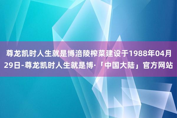 尊龙凯时人生就是博涪陵榨菜建设于1988年04月29日-尊龙凯时人生就是博·「中国大陆」官方网站