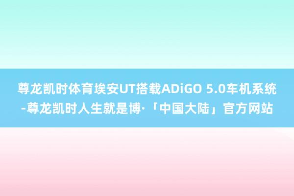 尊龙凯时体育埃安UT搭载ADiGO 5.0车机系统-尊龙凯时人生就是博·「中国大陆」官方网站