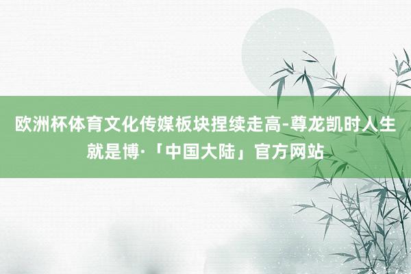 欧洲杯体育文化传媒板块捏续走高-尊龙凯时人生就是博·「中国大陆」官方网站